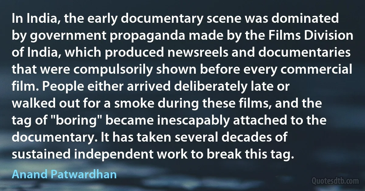 In India, the early documentary scene was dominated by government propaganda made by the Films Division of India, which produced newsreels and documentaries that were compulsorily shown before every commercial film. People either arrived deliberately late or walked out for a smoke during these films, and the tag of "boring" became inescapably attached to the documentary. It has taken several decades of sustained independent work to break this tag. (Anand Patwardhan)