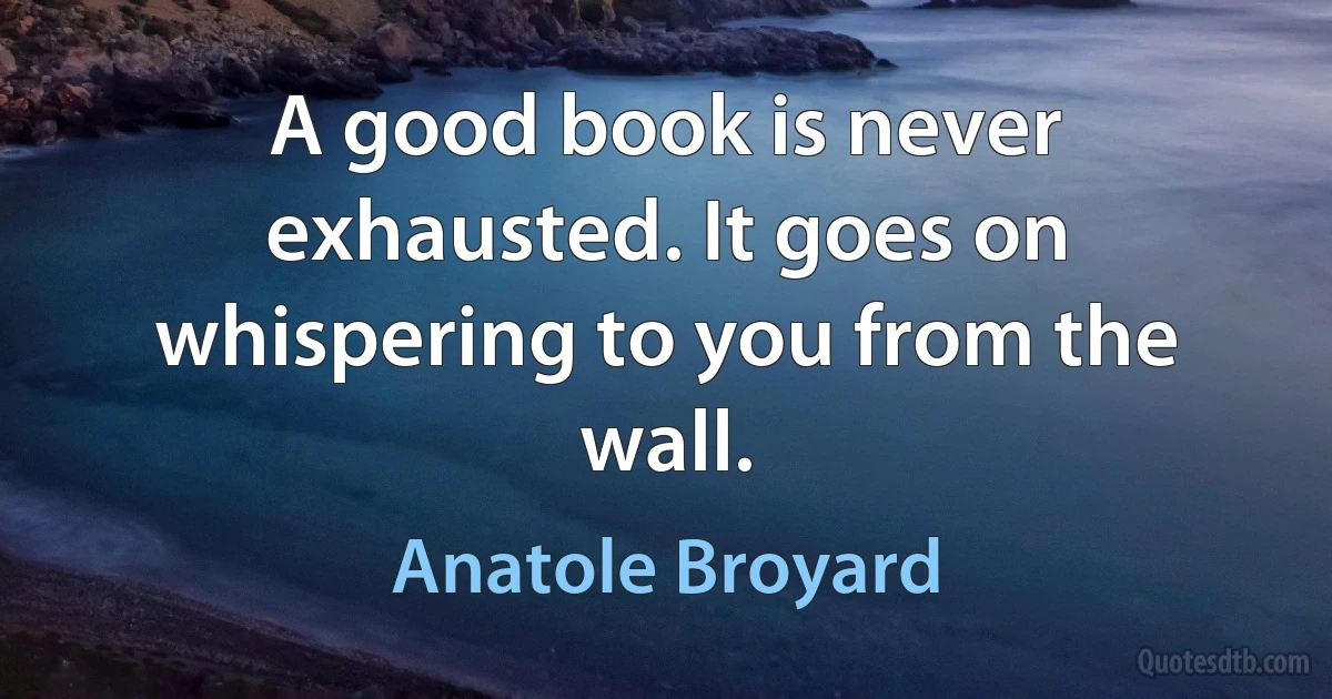 A good book is never exhausted. It goes on whispering to you from the wall. (Anatole Broyard)