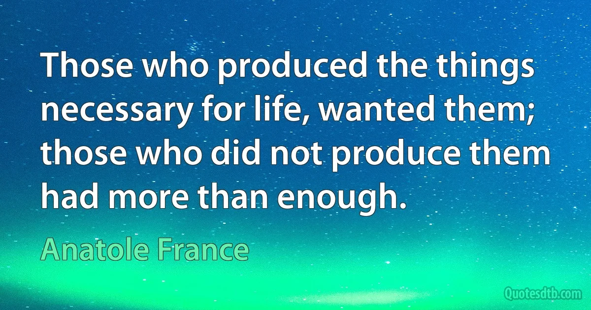 Those who produced the things necessary for life, wanted them; those who did not produce them had more than enough. (Anatole France)