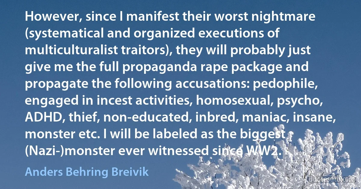 However, since I manifest their worst nightmare (systematical and organized executions of multiculturalist traitors), they will probably just give me the full propaganda rape package and propagate the following accusations: pedophile, engaged in incest activities, homosexual, psycho, ADHD, thief, non-educated, inbred, maniac, insane, monster etc. I will be labeled as the biggest (Nazi-)monster ever witnessed since WW2. (Anders Behring Breivik)