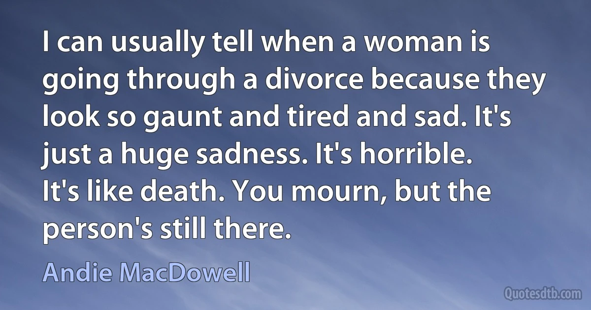 I can usually tell when a woman is going through a divorce because they look so gaunt and tired and sad. It's just a huge sadness. It's horrible. It's like death. You mourn, but the person's still there. (Andie MacDowell)