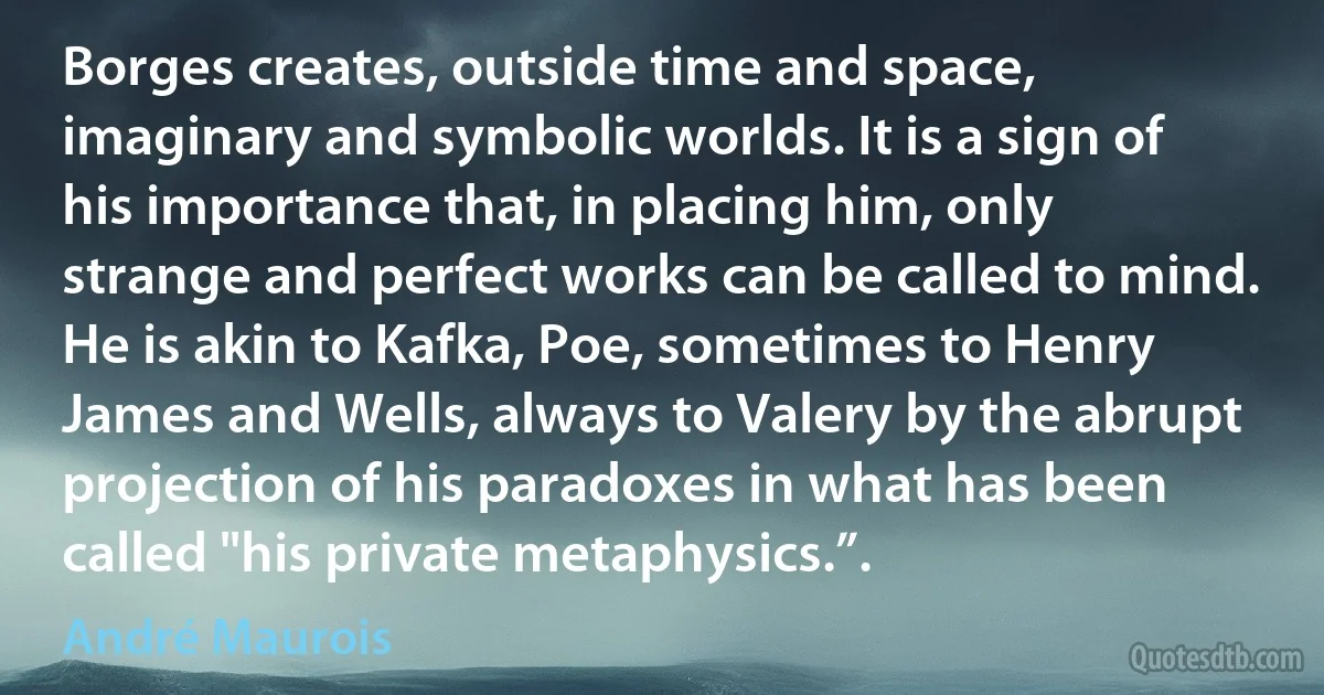 Borges creates, outside time and space, imaginary and symbolic worlds. It is a sign of his importance that, in placing him, only strange and perfect works can be called to mind. He is akin to Kafka, Poe, sometimes to Henry James and Wells, always to Valery by the abrupt projection of his paradoxes in what has been called "his private metaphysics.”. (André Maurois)