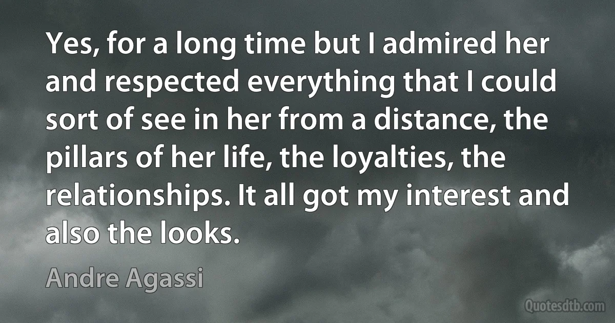 Yes, for a long time but I admired her and respected everything that I could sort of see in her from a distance, the pillars of her life, the loyalties, the relationships. It all got my interest and also the looks. (Andre Agassi)