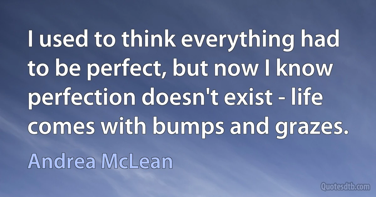 I used to think everything had to be perfect, but now I know perfection doesn't exist - life comes with bumps and grazes. (Andrea McLean)