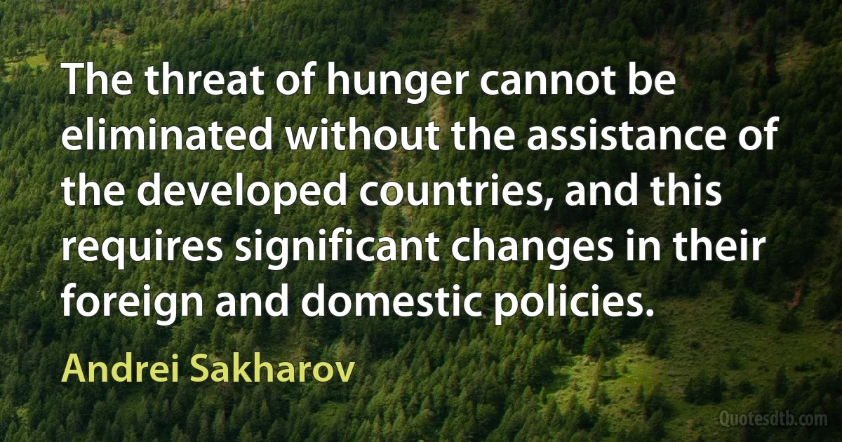 The threat of hunger cannot be eliminated without the assistance of the developed countries, and this requires significant changes in their foreign and domestic policies. (Andrei Sakharov)