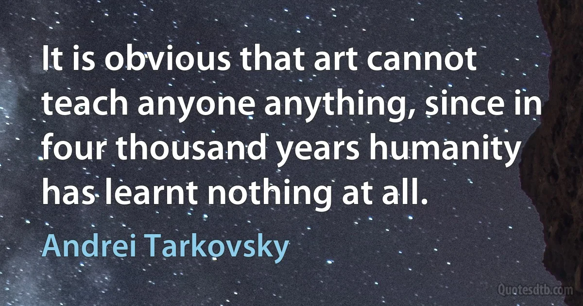 It is obvious that art cannot teach anyone anything, since in four thousand years humanity has learnt nothing at all. (Andrei Tarkovsky)