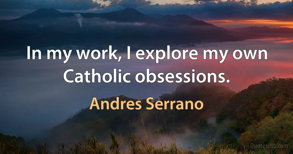 In my work, I explore my own Catholic obsessions. (Andres Serrano)