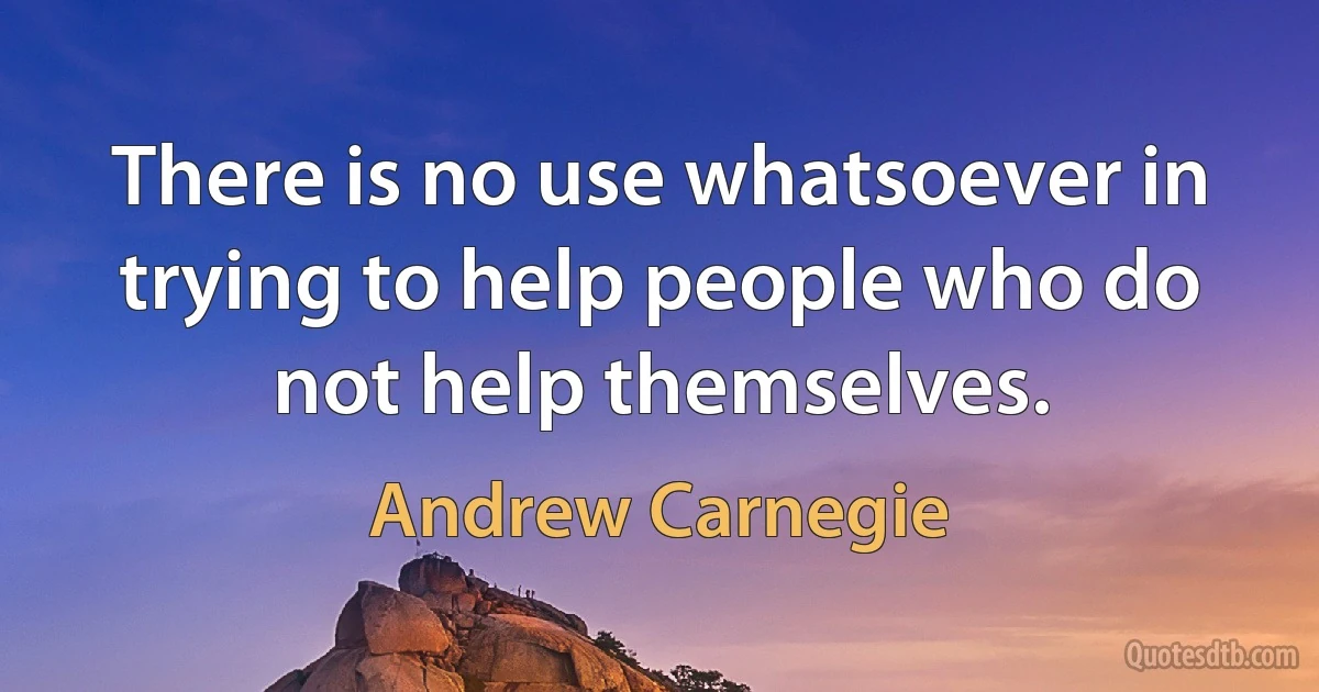 There is no use whatsoever in trying to help people who do not help themselves. (Andrew Carnegie)