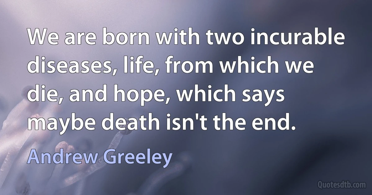 We are born with two incurable diseases, life, from which we die, and hope, which says maybe death isn't the end. (Andrew Greeley)