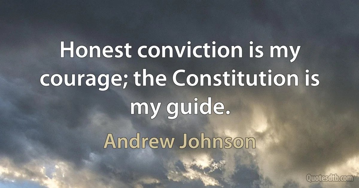 Honest conviction is my courage; the Constitution is my guide. (Andrew Johnson)