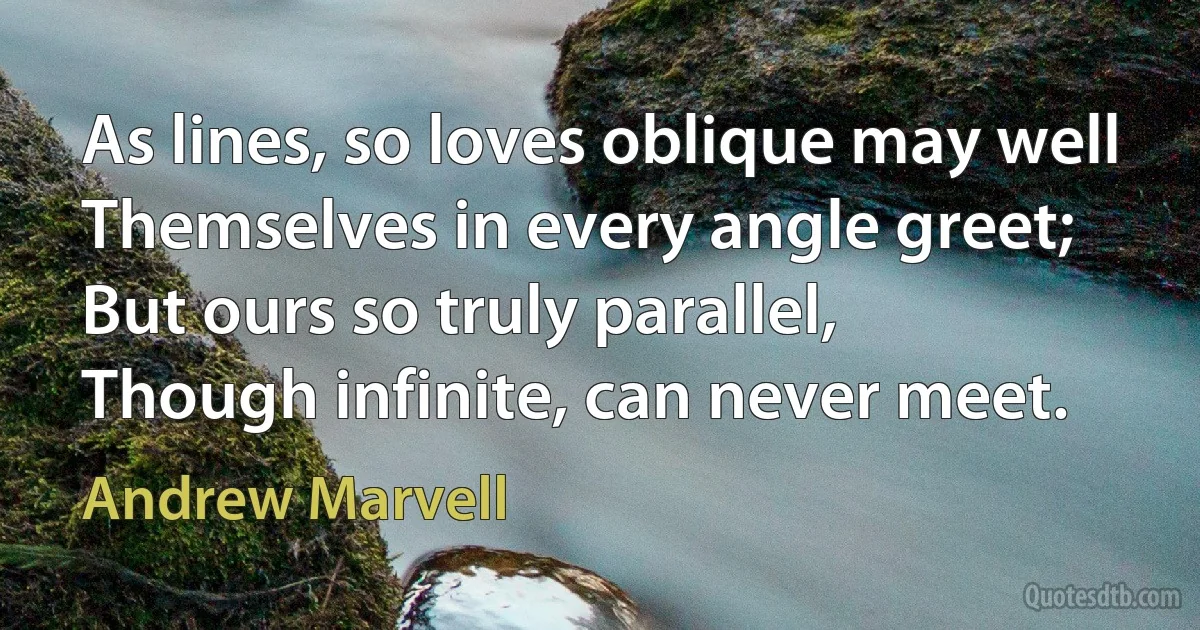 As lines, so loves oblique may well
Themselves in every angle greet;
But ours so truly parallel,
Though infinite, can never meet. (Andrew Marvell)