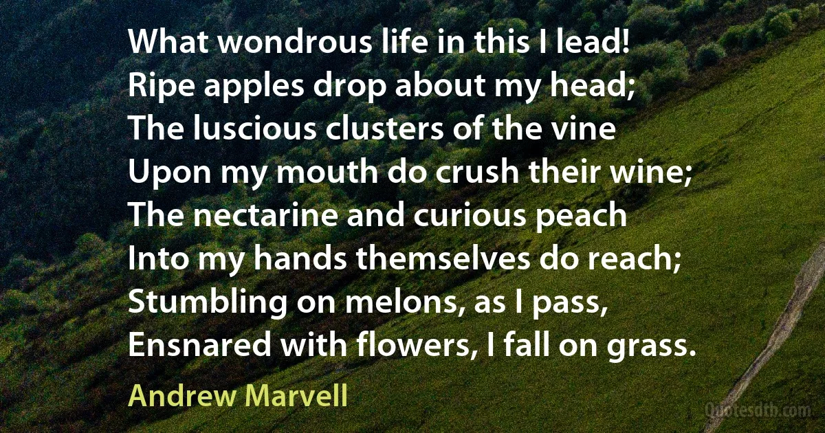 What wondrous life in this I lead!
Ripe apples drop about my head;
The luscious clusters of the vine
Upon my mouth do crush their wine;
The nectarine and curious peach
Into my hands themselves do reach;
Stumbling on melons, as I pass,
Ensnared with flowers, I fall on grass. (Andrew Marvell)