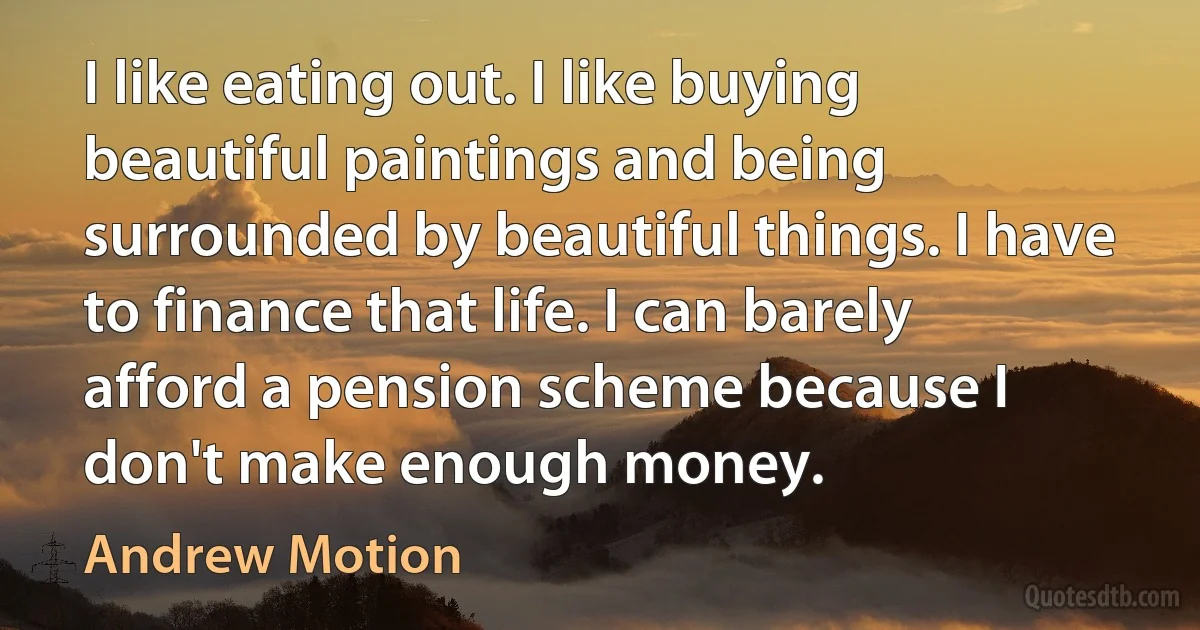 I like eating out. I like buying beautiful paintings and being surrounded by beautiful things. I have to finance that life. I can barely afford a pension scheme because I don't make enough money. (Andrew Motion)