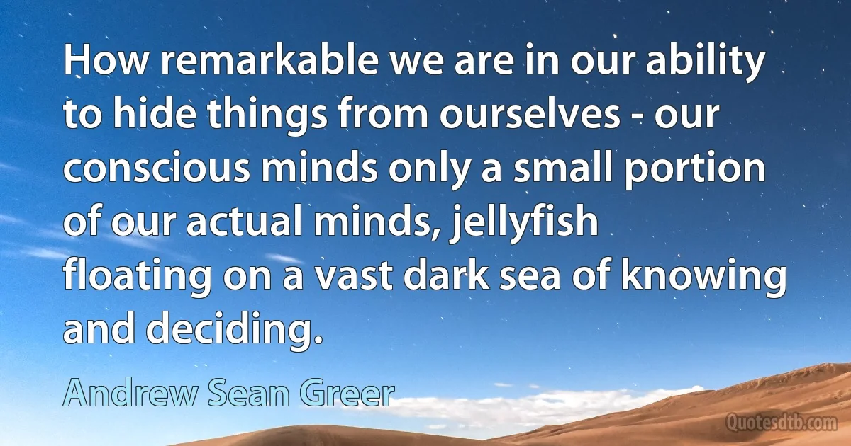 How remarkable we are in our ability to hide things from ourselves - our conscious minds only a small portion of our actual minds, jellyfish floating on a vast dark sea of knowing and deciding. (Andrew Sean Greer)