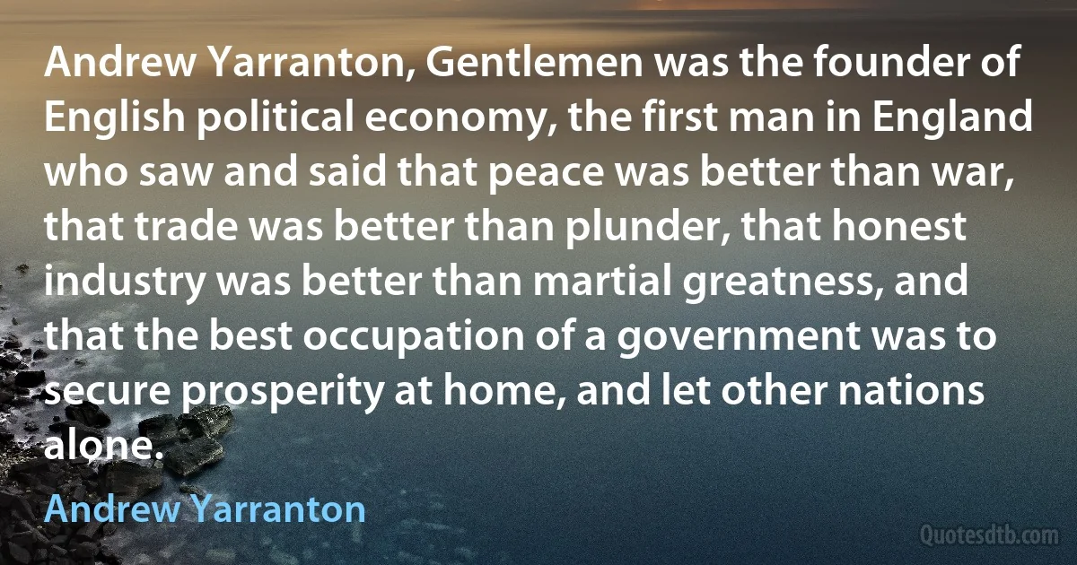 Andrew Yarranton, Gentlemen was the founder of English political economy, the first man in England who saw and said that peace was better than war, that trade was better than plunder, that honest industry was better than martial greatness, and that the best occupation of a government was to secure prosperity at home, and let other nations alone. (Andrew Yarranton)