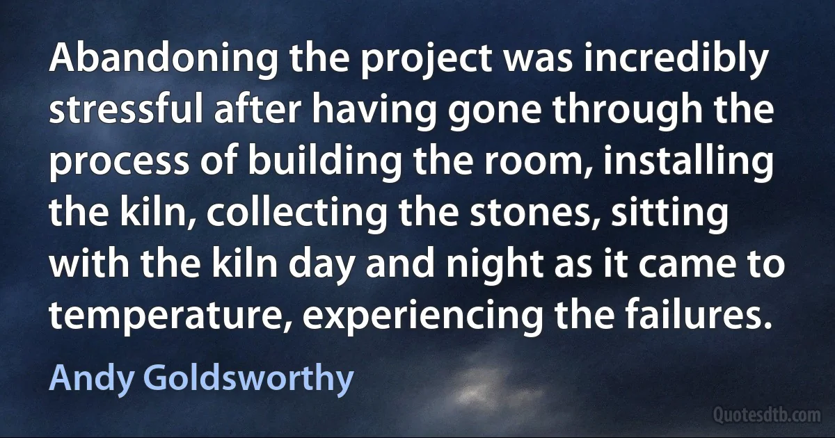 Abandoning the project was incredibly stressful after having gone through the process of building the room, installing the kiln, collecting the stones, sitting with the kiln day and night as it came to temperature, experiencing the failures. (Andy Goldsworthy)