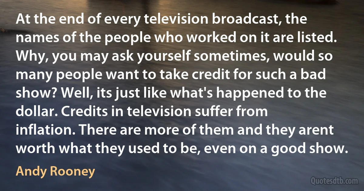 At the end of every television broadcast, the names of the people who worked on it are listed. Why, you may ask yourself sometimes, would so many people want to take credit for such a bad show? Well, its just like what's happened to the dollar. Credits in television suffer from inflation. There are more of them and they arent worth what they used to be, even on a good show. (Andy Rooney)