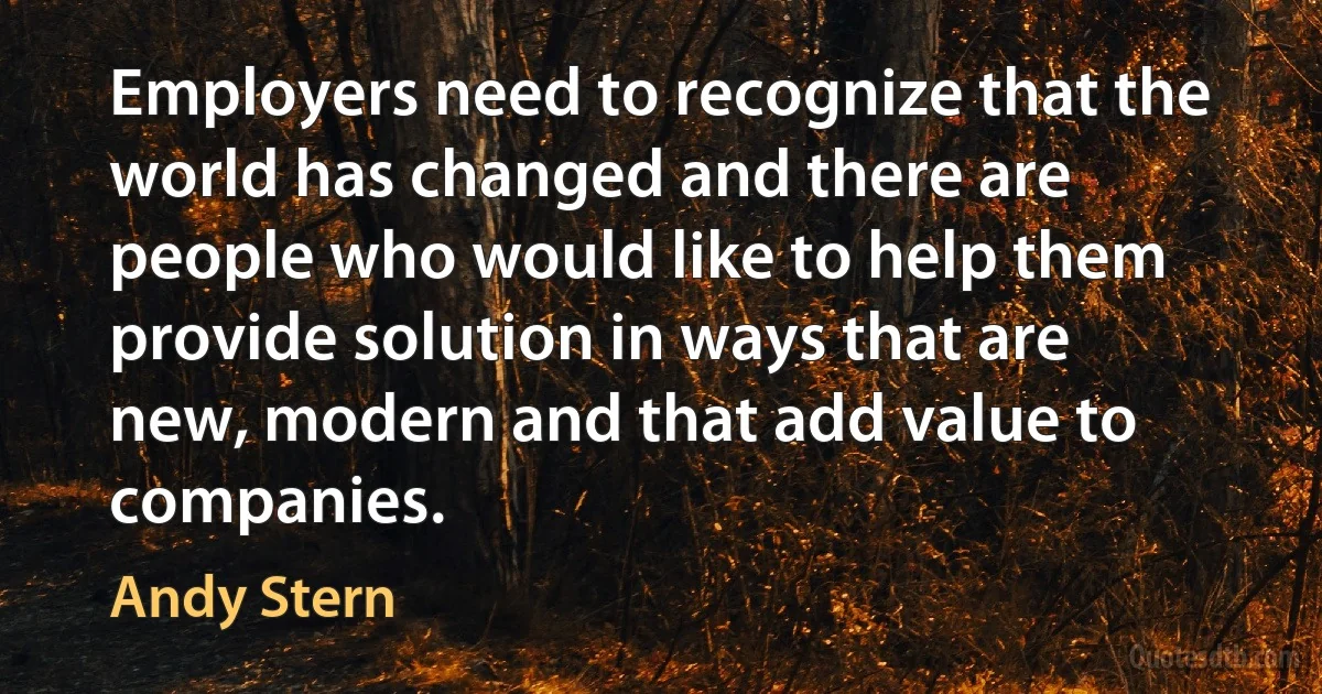 Employers need to recognize that the world has changed and there are people who would like to help them provide solution in ways that are new, modern and that add value to companies. (Andy Stern)