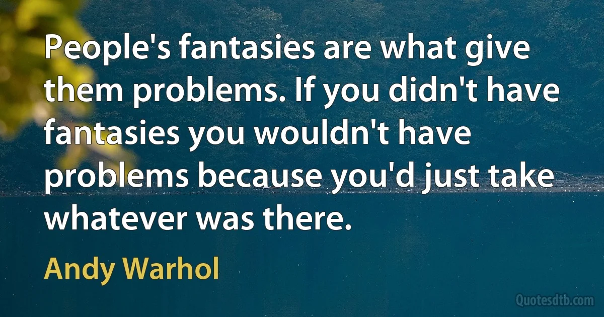 People's fantasies are what give them problems. If you didn't have fantasies you wouldn't have problems because you'd just take whatever was there. (Andy Warhol)