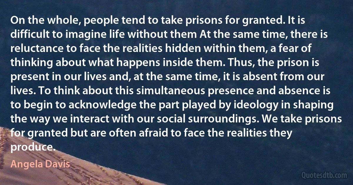 On the whole, people tend to take prisons for granted. It is difficult to imagine life without them At the same time, there is reluctance to face the realities hidden within them, a fear of thinking about what happens inside them. Thus, the prison is present in our lives and, at the same time, it is absent from our lives. To think about this simultaneous presence and absence is to begin to acknowledge the part played by ideology in shaping the way we interact with our social surroundings. We take prisons for granted but are often afraid to face the realities they produce. (Angela Davis)