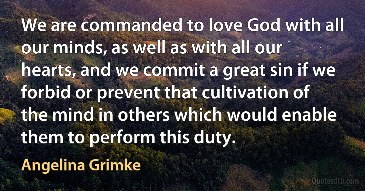 We are commanded to love God with all our minds, as well as with all our hearts, and we commit a great sin if we forbid or prevent that cultivation of the mind in others which would enable them to perform this duty. (Angelina Grimke)