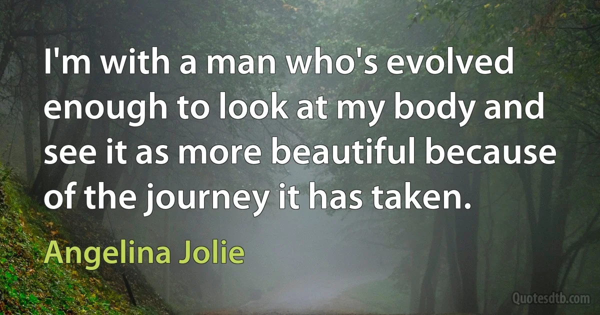 I'm with a man who's evolved enough to look at my body and see it as more beautiful because of the journey it has taken. (Angelina Jolie)