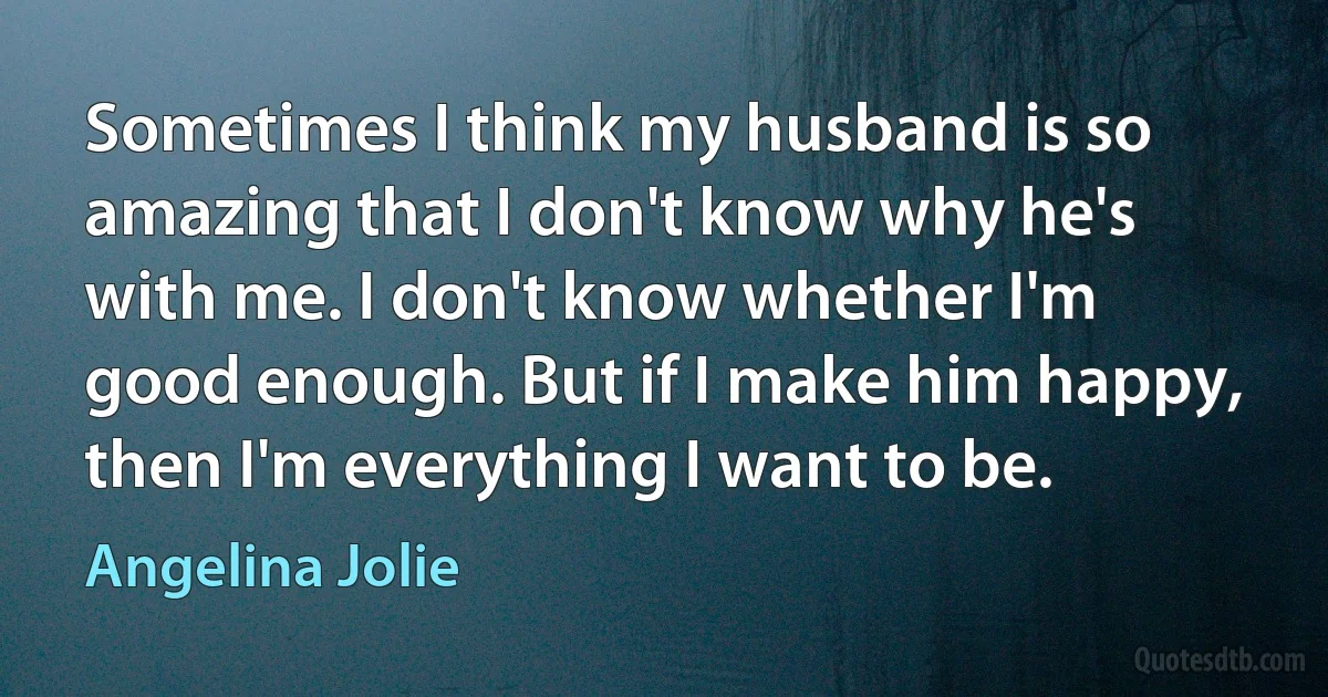 Sometimes I think my husband is so amazing that I don't know why he's with me. I don't know whether I'm good enough. But if I make him happy, then I'm everything I want to be. (Angelina Jolie)