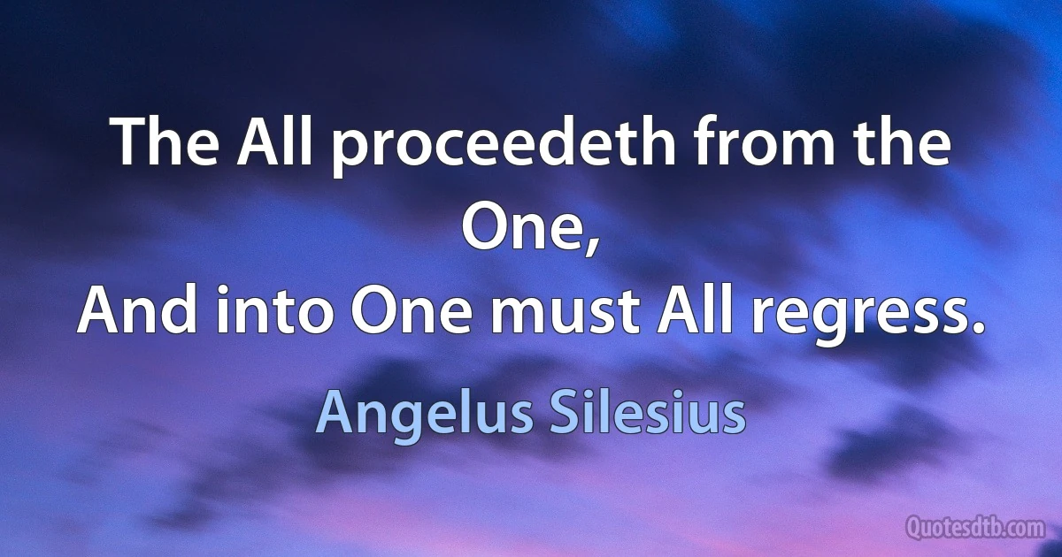 The All proceedeth from the One,
And into One must All regress. (Angelus Silesius)