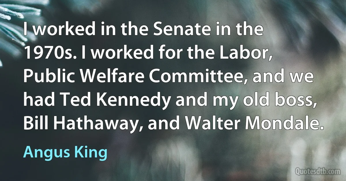 I worked in the Senate in the 1970s. I worked for the Labor, Public Welfare Committee, and we had Ted Kennedy and my old boss, Bill Hathaway, and Walter Mondale. (Angus King)