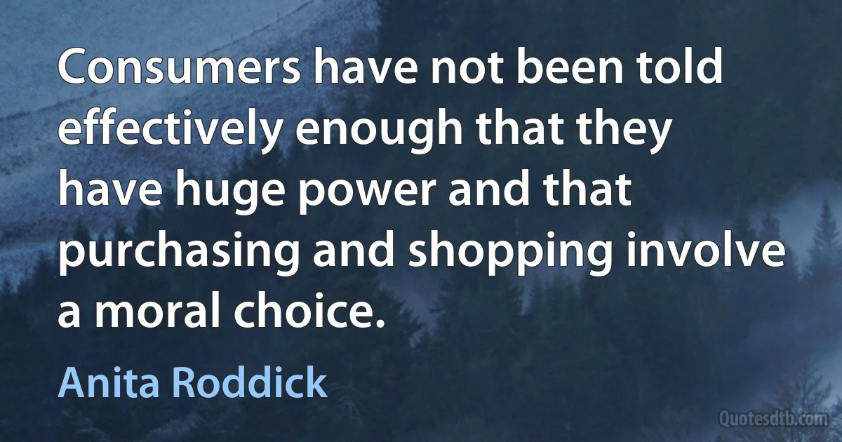 Consumers have not been told effectively enough that they have huge power and that purchasing and shopping involve a moral choice. (Anita Roddick)