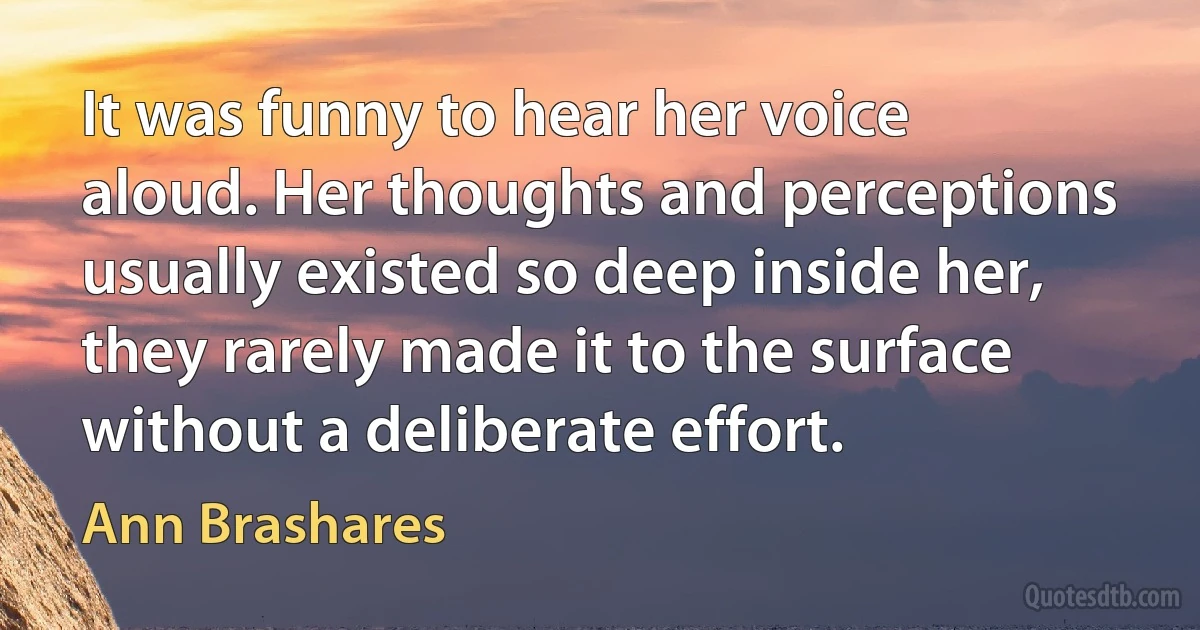 It was funny to hear her voice aloud. Her thoughts and perceptions usually existed so deep inside her, they rarely made it to the surface without a deliberate effort. (Ann Brashares)