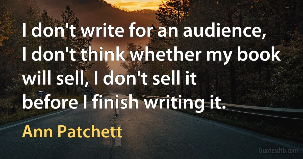 I don't write for an audience, I don't think whether my book will sell, I don't sell it before I finish writing it. (Ann Patchett)