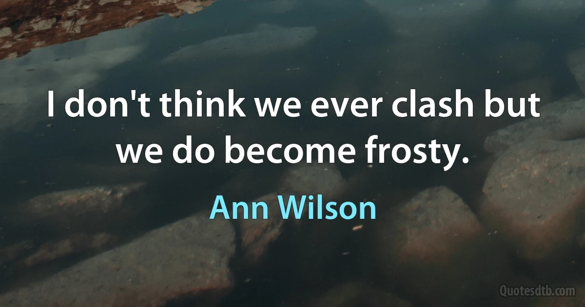 I don't think we ever clash but we do become frosty. (Ann Wilson)