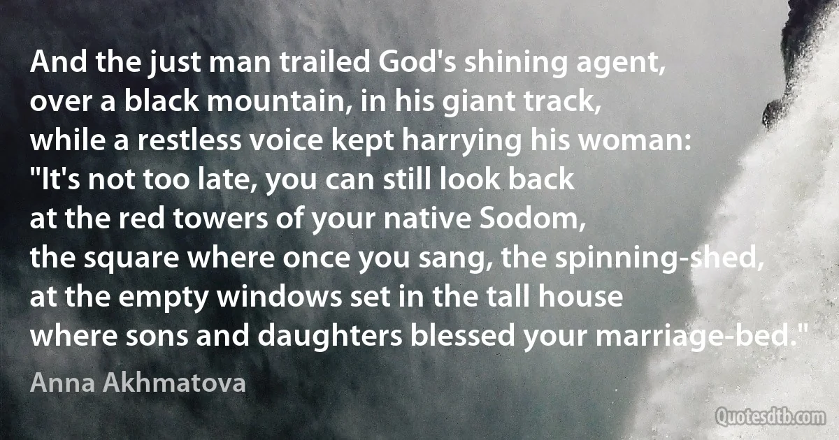 And the just man trailed God's shining agent,
over a black mountain, in his giant track,
while a restless voice kept harrying his woman:
"It's not too late, you can still look back
at the red towers of your native Sodom,
the square where once you sang, the spinning-shed,
at the empty windows set in the tall house
where sons and daughters blessed your marriage-bed." (Anna Akhmatova)