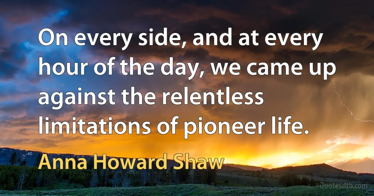 On every side, and at every hour of the day, we came up against the relentless limitations of pioneer life. (Anna Howard Shaw)