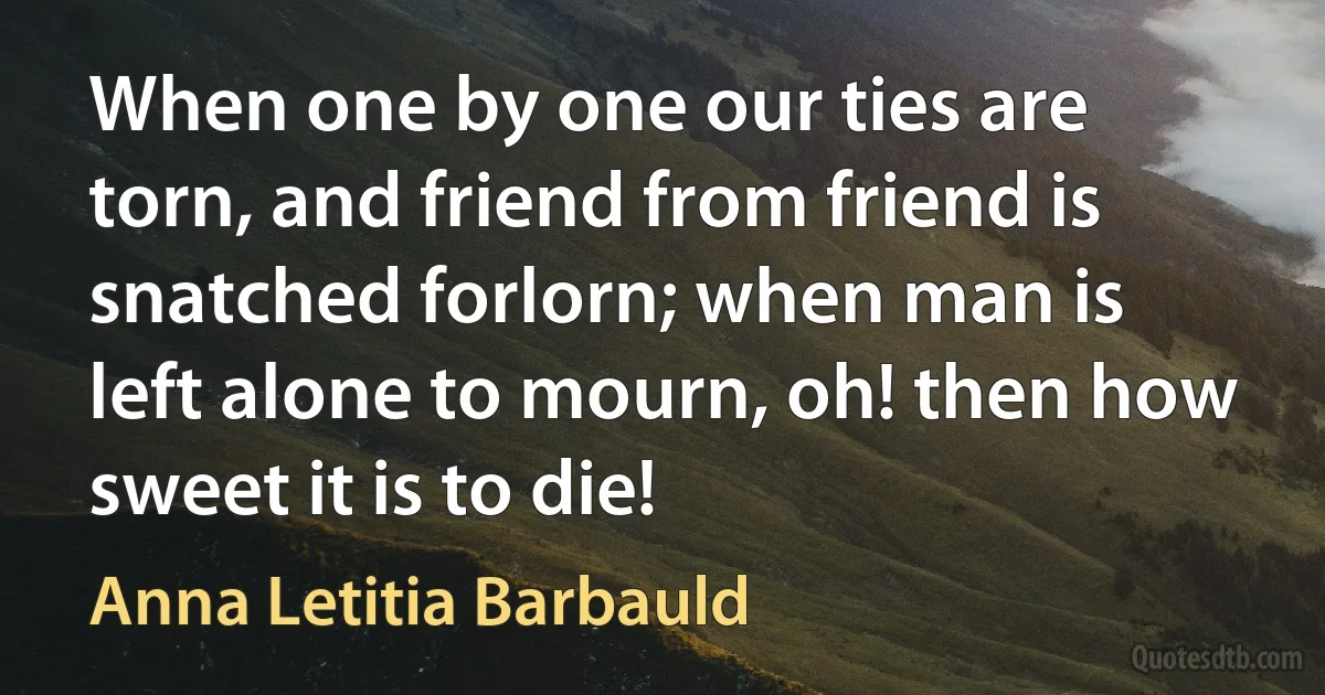 When one by one our ties are torn, and friend from friend is snatched forlorn; when man is left alone to mourn, oh! then how sweet it is to die! (Anna Letitia Barbauld)