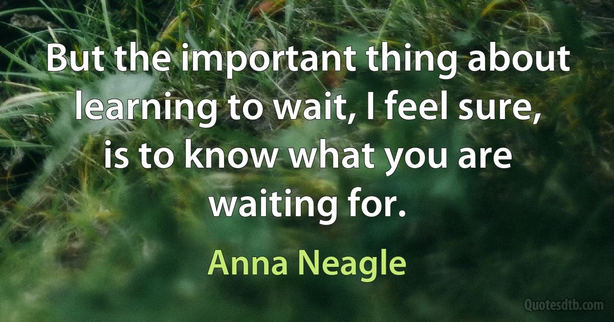 But the important thing about learning to wait, I feel sure, is to know what you are waiting for. (Anna Neagle)