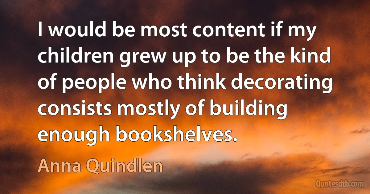 I would be most content if my children grew up to be the kind of people who think decorating consists mostly of building enough bookshelves. (Anna Quindlen)