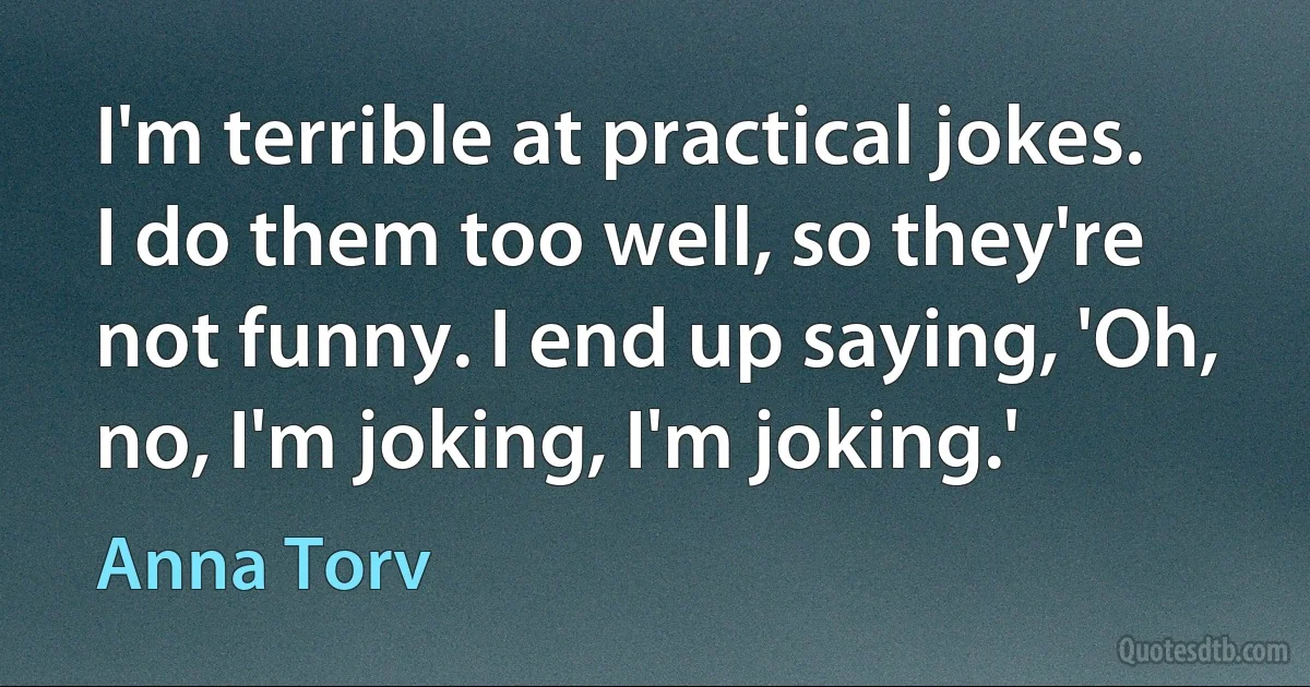 I'm terrible at practical jokes. I do them too well, so they're not funny. I end up saying, 'Oh, no, I'm joking, I'm joking.' (Anna Torv)