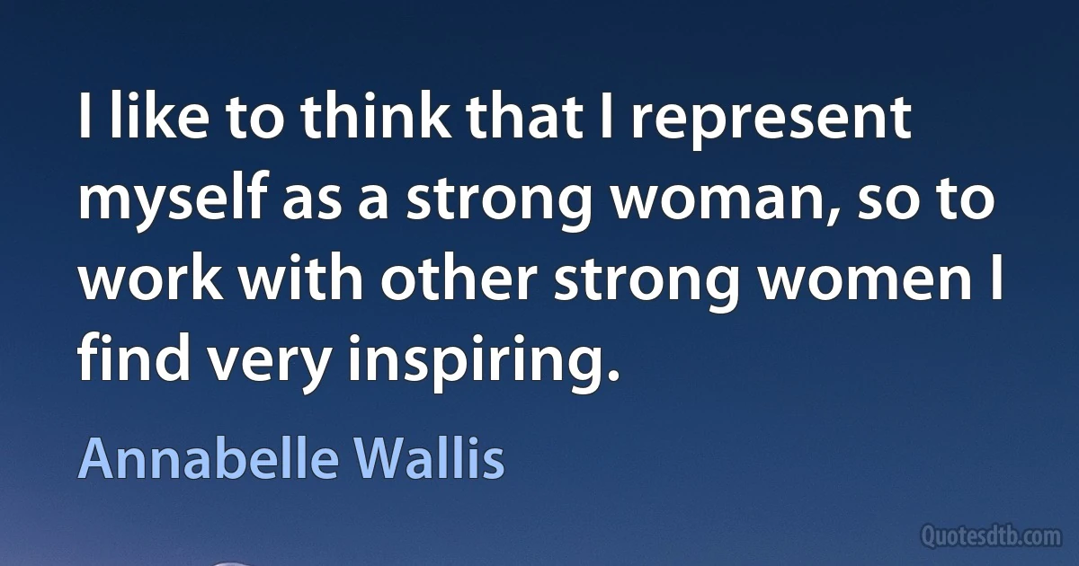 I like to think that I represent myself as a strong woman, so to work with other strong women I find very inspiring. (Annabelle Wallis)