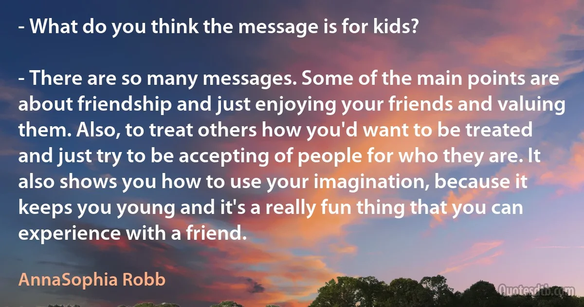 - What do you think the message is for kids?

- There are so many messages. Some of the main points are about friendship and just enjoying your friends and valuing them. Also, to treat others how you'd want to be treated and just try to be accepting of people for who they are. It also shows you how to use your imagination, because it keeps you young and it's a really fun thing that you can experience with a friend. (AnnaSophia Robb)