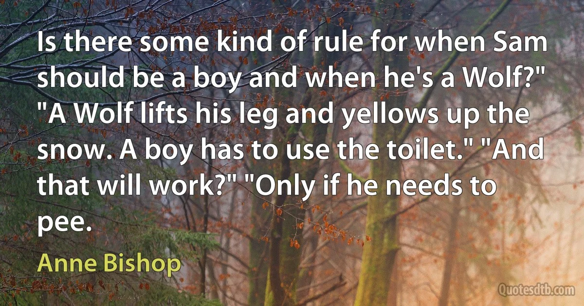 Is there some kind of rule for when Sam should be a boy and when he's a Wolf?" "A Wolf lifts his leg and yellows up the snow. A boy has to use the toilet." "And that will work?" "Only if he needs to pee. (Anne Bishop)