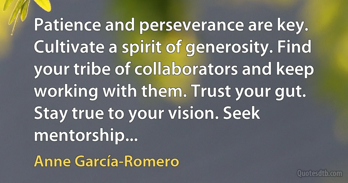 Patience and perseverance are key. Cultivate a spirit of generosity. Find your tribe of collaborators and keep working with them. Trust your gut. Stay true to your vision. Seek mentorship... (Anne García-Romero)