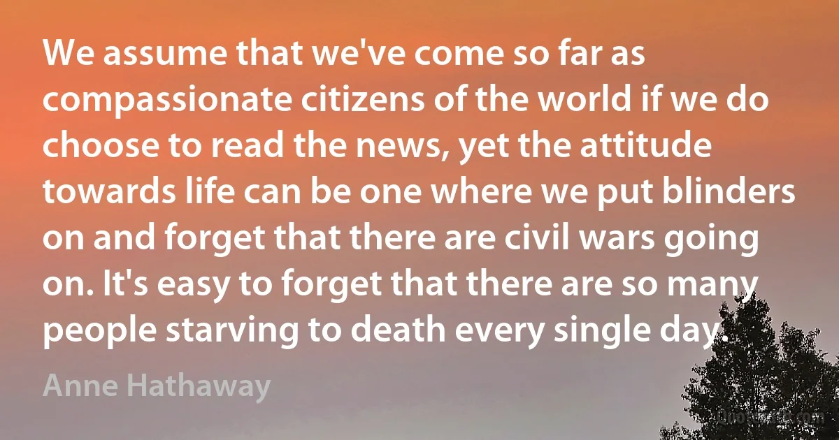 We assume that we've come so far as compassionate citizens of the world if we do choose to read the news, yet the attitude towards life can be one where we put blinders on and forget that there are civil wars going on. It's easy to forget that there are so many people starving to death every single day. (Anne Hathaway)