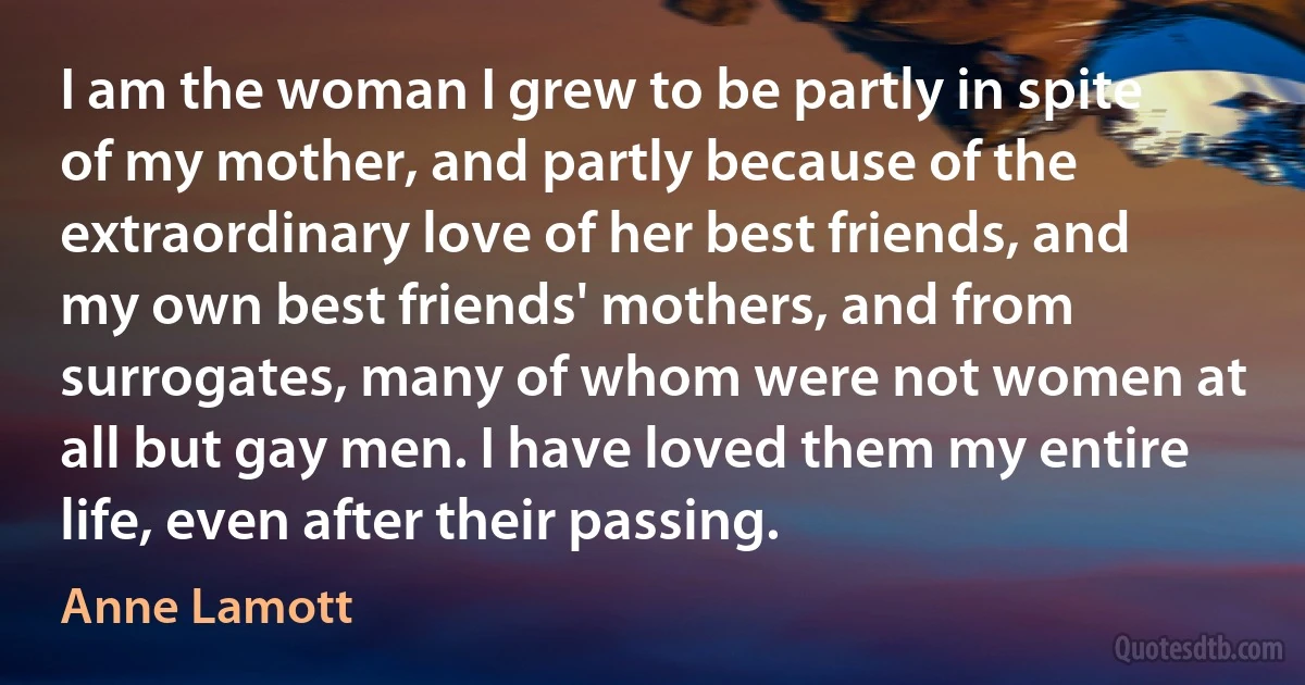 I am the woman I grew to be partly in spite of my mother, and partly because of the extraordinary love of her best friends, and my own best friends' mothers, and from surrogates, many of whom were not women at all but gay men. I have loved them my entire life, even after their passing. (Anne Lamott)