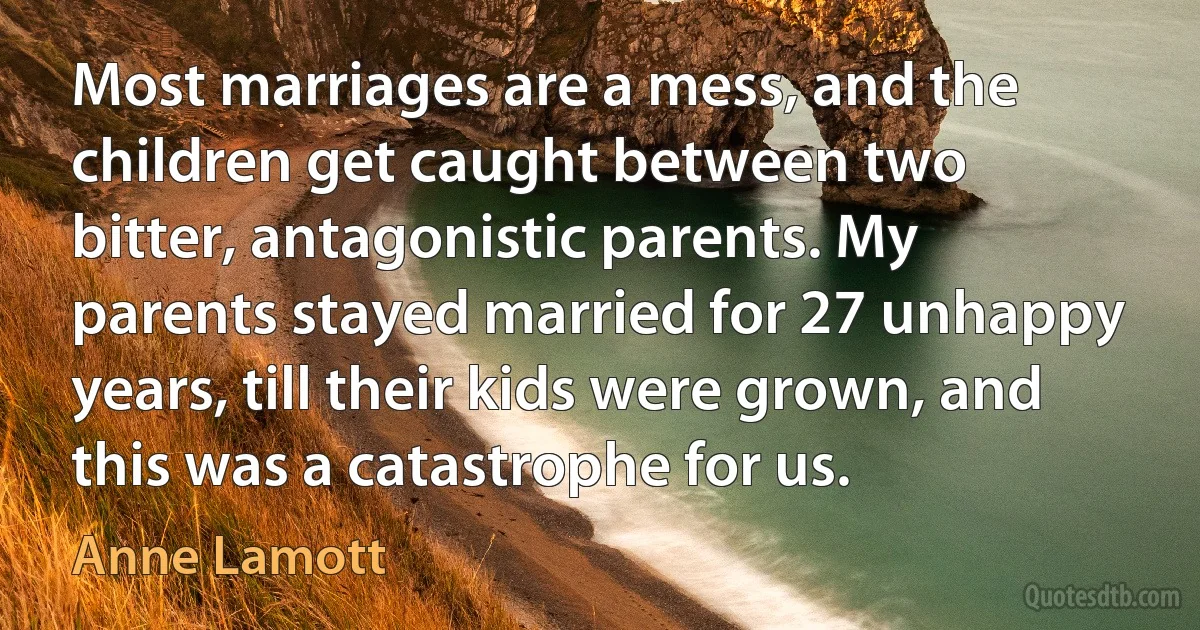 Most marriages are a mess, and the children get caught between two bitter, antagonistic parents. My parents stayed married for 27 unhappy years, till their kids were grown, and this was a catastrophe for us. (Anne Lamott)