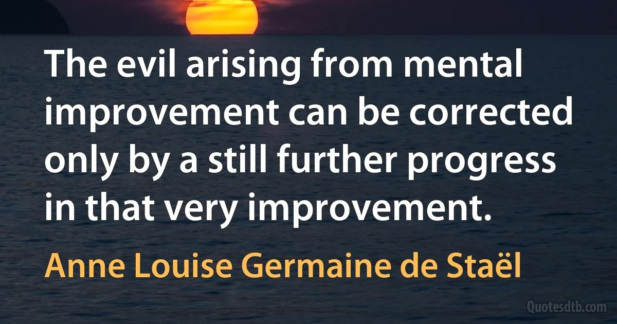 The evil arising from mental improvement can be corrected only by a still further progress in that very improvement. (Anne Louise Germaine de Staël)