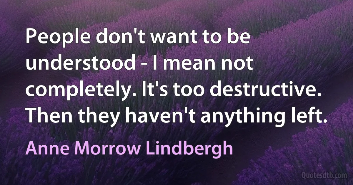 People don't want to be understood - I mean not completely. It's too destructive. Then they haven't anything left. (Anne Morrow Lindbergh)