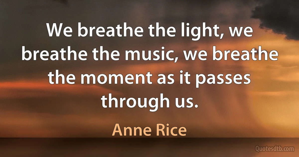 We breathe the light, we breathe the music, we breathe the moment as it passes through us. (Anne Rice)