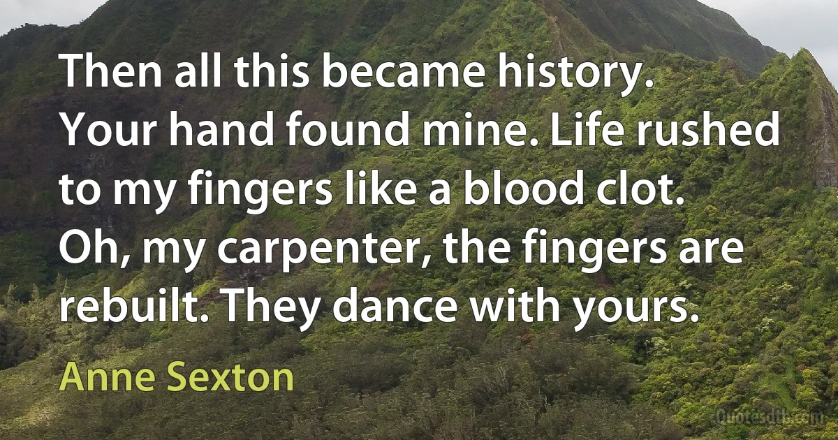 Then all this became history. Your hand found mine. Life rushed to my fingers like a blood clot. Oh, my carpenter, the fingers are rebuilt. They dance with yours. (Anne Sexton)